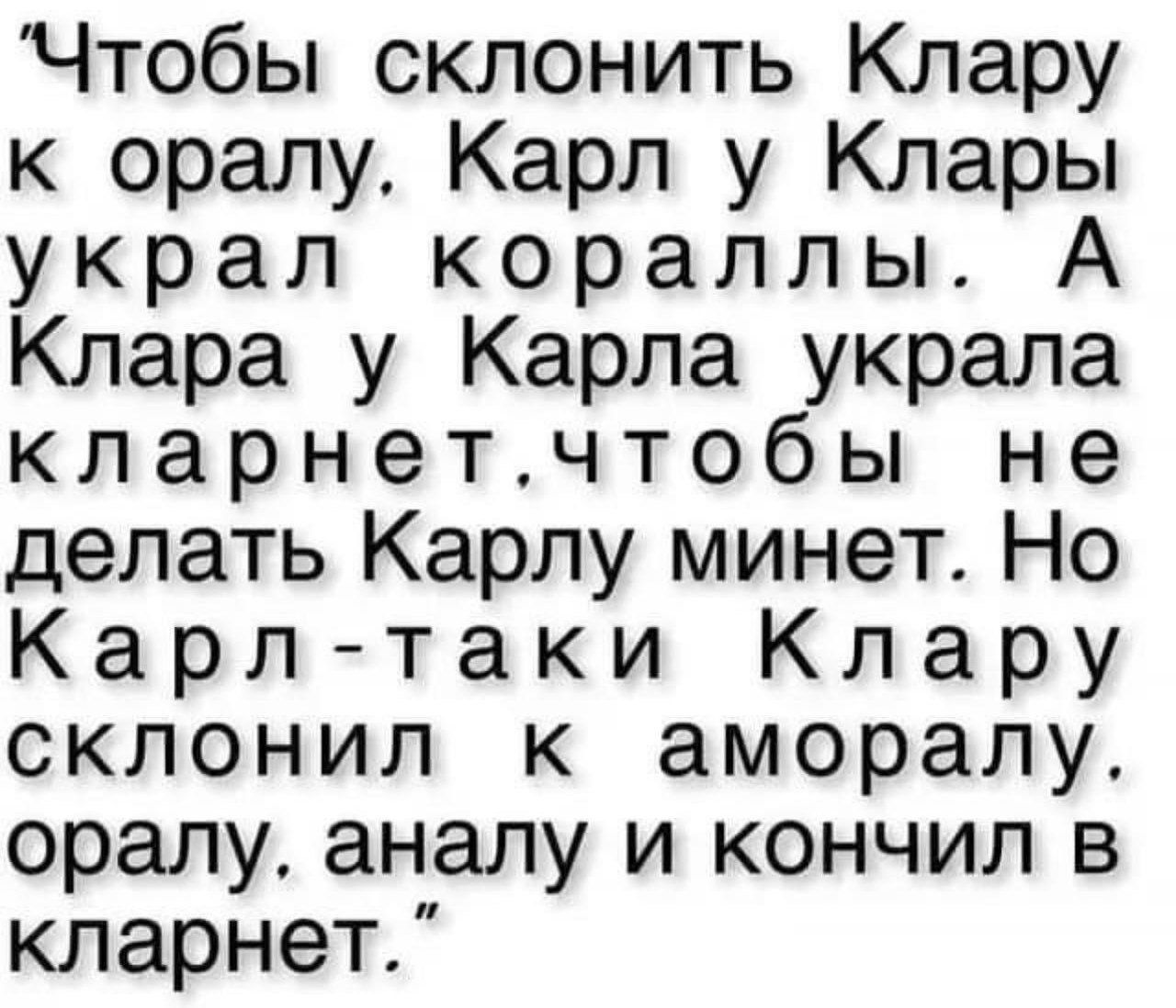Чтобы склонить Клару к оралу. Карл у Клары украл кораллы. А Клара у Карла украла кларнет. Чтобы не делать Карлу минет. Но Карл-таки Клару склонил к аморалу, оралу, аналу и кончил в кларнет.