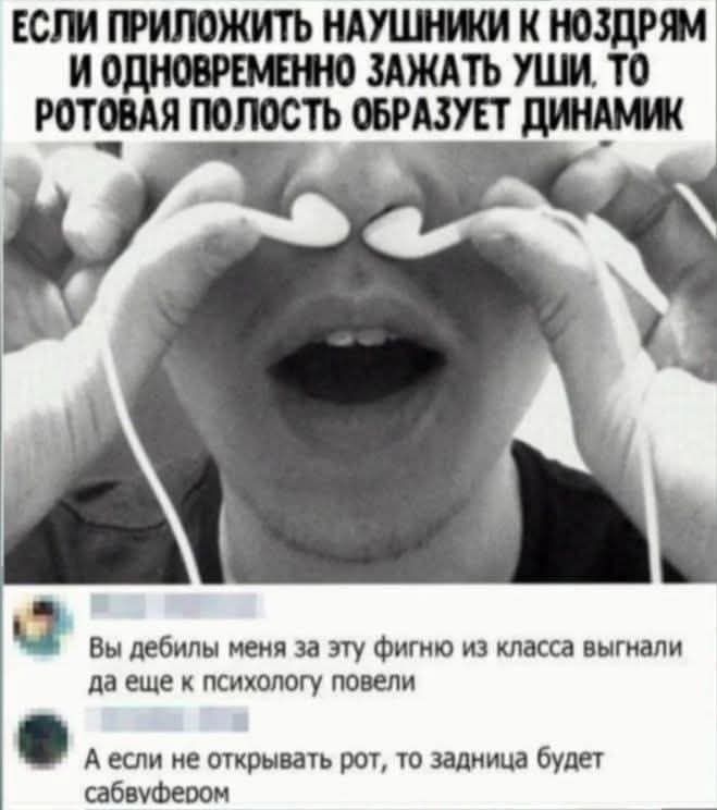 ЕСЛИ ПРИЛОЖИТЬ НАУШНИКИ К НОЗДРЯМ И ОДНОВРЕМЕННО ЗАЖАТЬ УШИ, ТО РОТОВАЯ ПОЛОСТЬ ОБРАЗУЕТ ДИНАМИК

Вы дебилы меня за эту фигню из класса выгнали да еще к психолюбе повели
А если не открывать рот, то задница будет сабвуфером