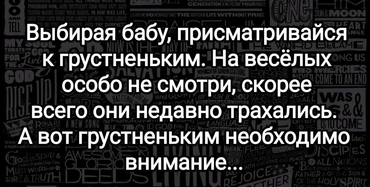 Выбирая бабу, присматривайся к грустненьким. На весёлых особо не смотри, скорее всего они недавно трахались. А вот грустненьким необходимо внимание...