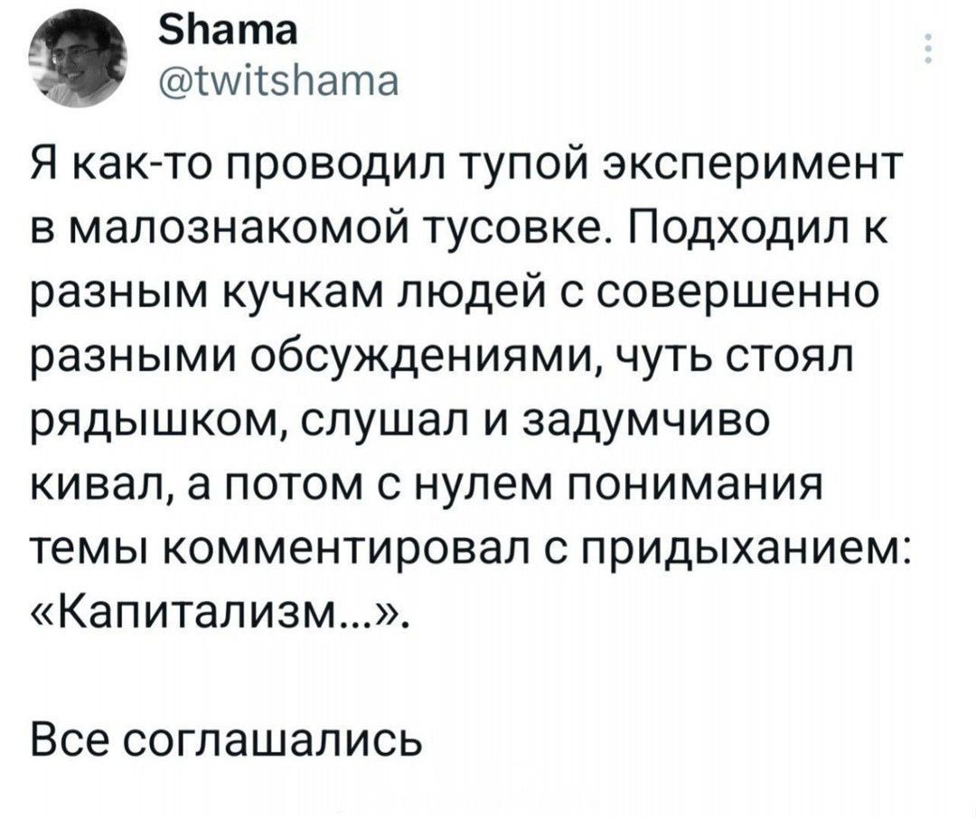 Я как-то проводил тупой эксперимент в малознакомой тусовке. Подходил к разным кучкам людей с совершенно разными обсуждениями, чуть стоял рядышком, слушал и задумчиво кивал, а потом с нулем понимания темы комментировал с придыханием: «Капитализм…». Все согласились