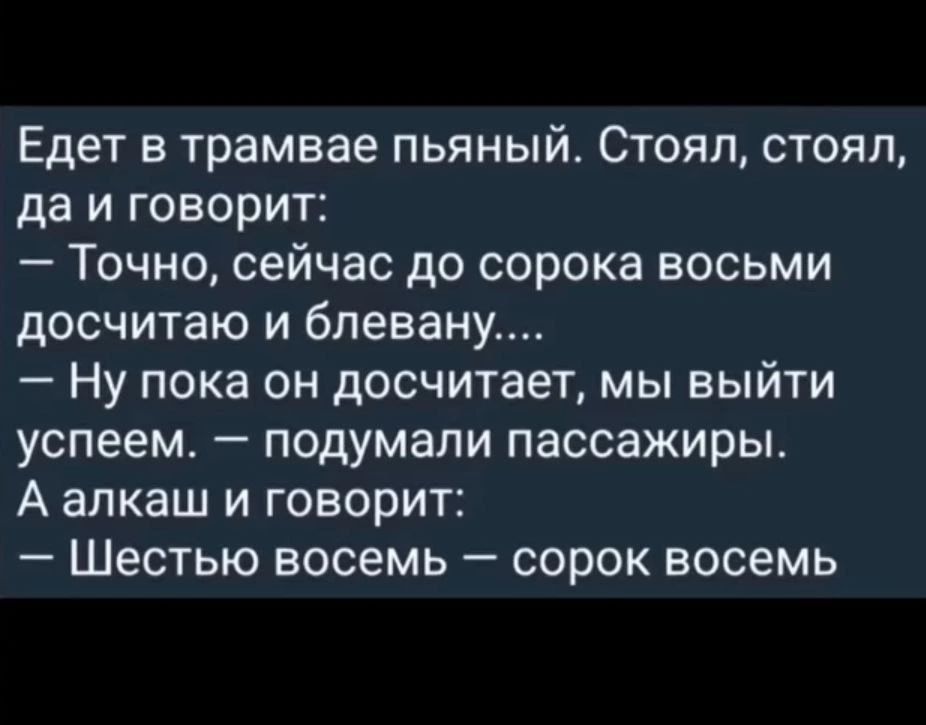 Едет в tramvae пьяный. Стоял, стоял, да и говорит: — Точно, сейчас до сорока восемью досчитаю и блевану.... — Ну пока он досчитает, мы выйти успеем. — подумали пассажиры. А алкаш и говорит: — Шесть восемь — сорок восемь.