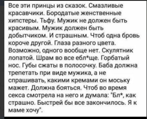 Все эти принцы из сказок. Смазливые красавчики. Бородатые женственные хипстеры. Тьфу. Мужик не должен быть красивым. Мужик должен быть добрым. И страшным. Чтоб одна бровь короче другой. Глаза разного цвета. Возможно, одного вообще нет. Скулятник лапотый. Шрам во все ё*уч*е. Гробатый нос. Губы сжать в полосочку. Баба должна трепетать при виде мужика, а не спрашивать, какими кремами он моську мазжет. Должна бояться. Чтоб во время секса смотрела на него и думала: 