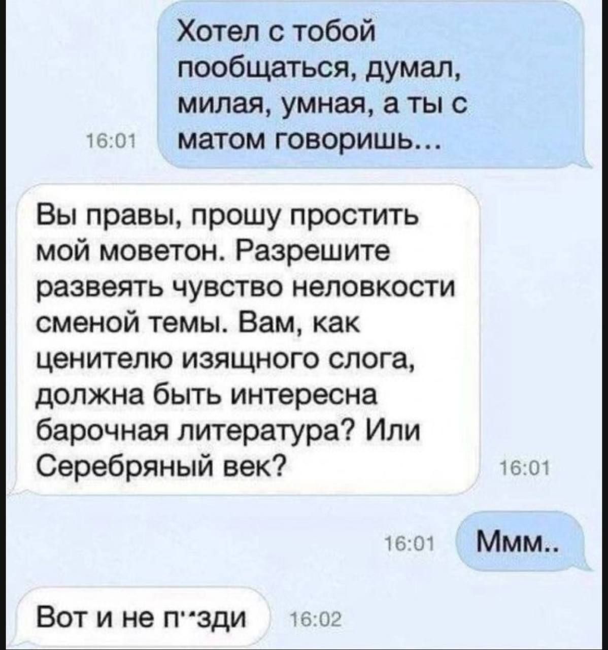 Хотел с тобой пообщаться, думал, милая, умная, а ты с матом говоришь...
Вы правы, прошу простить моймоветон. Разрешите развеять чувство неловкости сменной темы. Вам, как ценителю изящного слога, должна быть интересна барочная литература? Или Серебряный век?
Ммм..
Вот и не п*зди.