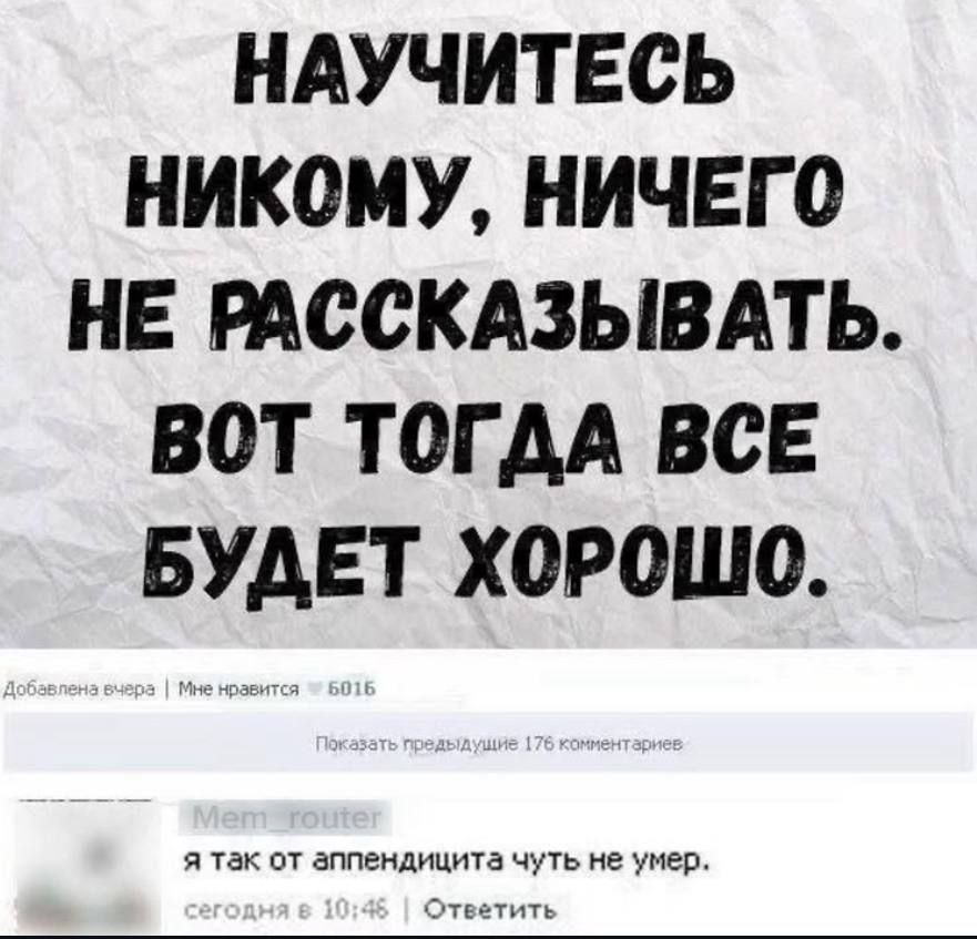НАУЧИТЕСЬ НИКОМУ, НИЧЕГО НЕ РАССКАЗЫВАТЬ. ВОТ ТОДДА ВСЕ БУДЕТ ХОРОШО.

я так от аппендицита чуть не умер.