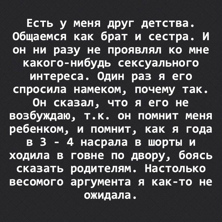 Есть у меня друг детства. Общаемся как брат и сестра. И он ни разу не проявлял ко мне какого-нибудь сексуального интереса. Один раз я его спросила намеком, почему так. Он сказал, что я его не возбуждаю, т.к. он помнит меня ребенком, и помнит, как я года в 3 - 4 насрала в шорты и ходила в говне по двору, боясь сказать родителям. Настолько весомого аргумента я как-то не ожидала.