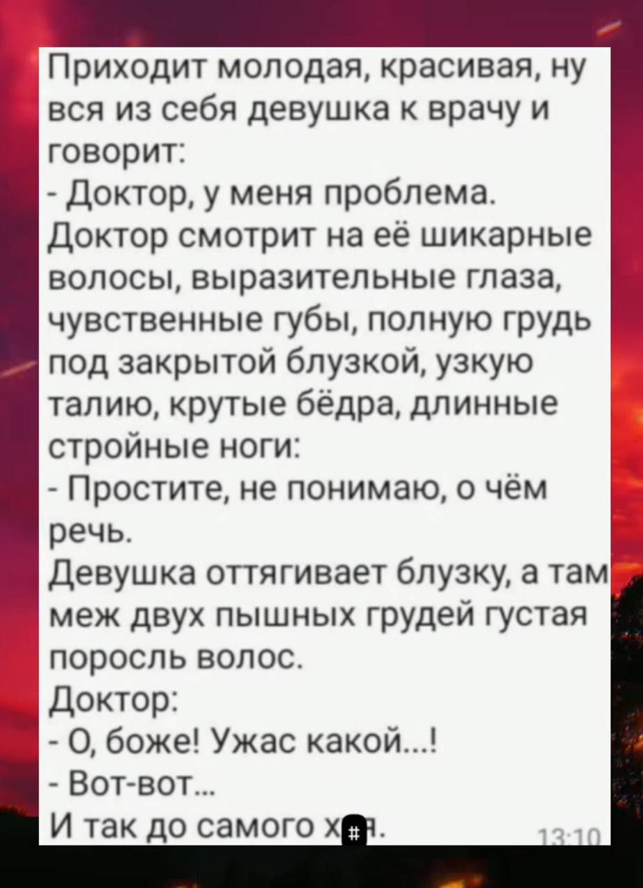 Приходит молодая, красивая, ну вся из себя девушка к врачу и говорит:
- Доктор, у меня проблема.
Доктор смотрит на её шикарные волосы, выразительные глаза, чувственные губы, полную грудь под закрытой блузкой, узкую талию, крутые бёдра, длинные стройные ноги:
- Простите, не понимаю, о чём речь.
Девушка оттягивает блузку, а там меж двух пышных грудей густая поросль волос.
Доктор:
- О, боже! Ужас какой...!
- Вот-вот...
И так до самого хн.