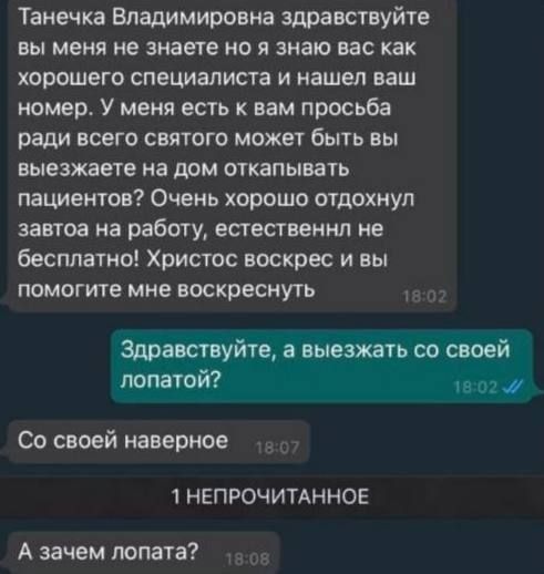 Танечка Владимировна здравствуйте вы меня не знаете но я знаю вас как хорошего специалиста и нашел ваш номер. У меня есть к вам просьба ради всего святого может быть вы выезжаете на дом откатывать пациентов? Очень хорошо отдохнул завтрак на работу, естественно не бесплатно! Христос воскресе и вы поможете мне воскреснуть
Здравствуйте, а выезжать со своей лопатой?
Со своей наверное
А зачем лопату?