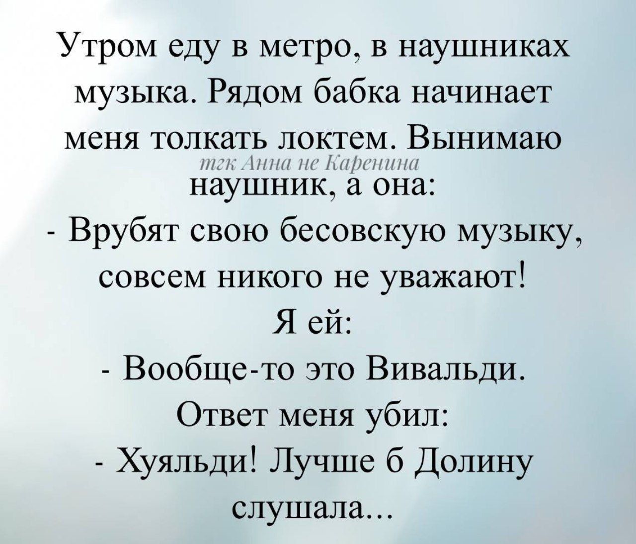 Утром еду в метро, в наушниках музыка. Рядом бабка начинает меня толкать локтем. Вынимаю наушник, а она:
- Врубят свою бесовскую музыку, совсем никого не уважают!
Я ей:
- Вообще-то это Вивальди.
Ответ меня убил:
- Хуяльди! Лучше б Долину слушала...