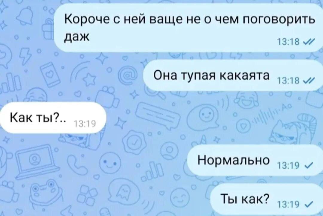 Короче с ней ваще не о чем поговорить даже
Она тупая какаята
Как ты?..
Нормально
Ты как?