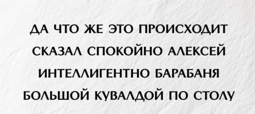 ДА ЧТО ЖЕ ЭТО ПРОИСХОДИТ СКАЗАЛ СПОКОЙНО АЛЕКСЕЙ ИНТЕЛЛИГЕНТНО БАРАБАНЯ БОЛЬШОЙ КУВАЛДОЙ ПО СТОЛУ