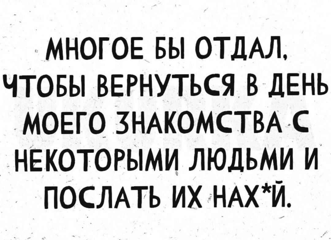 МНОГОЕ БЫ ОТДАЛ, ЧТОБЫ ВЕРНУТЬСЯ В ДЕНЬ МОЕГО ЗНАКОМСТВА С НЕКОТОРЫМИ ЛЮДЬМИ И ПОСЛАТЬ ИХ НАХ*Й.