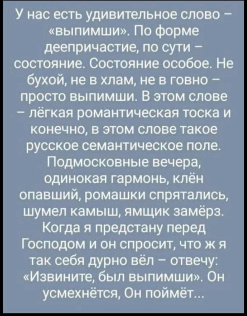 У нас есть удивительное слово – «выпимши». По форме деепричастие, по сути – состояние. Состояние особое. Не бухой, не в хлам, не в говно – просто выпимши. В этом слове – лёгкая романтическая тоска и конечно, в этом слове такое русское семантическое поле. Подмосковные вечера, одинокая гармония, клён опавший, ромашки спрятались, шумел камыш, ямчик замёрз. Когда я предстану перед Господом и он спросит, что ж я так себя дурно вёл – отвечу: «Извините, был выпимши». Он усмехнётся, Он поймёт…