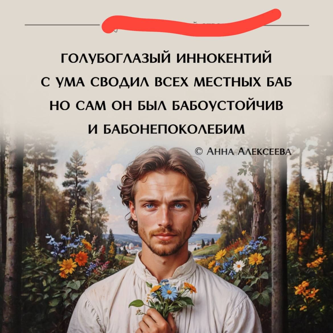 ГОЛУБОГЛАЗЫЙ ИННОКЕНТИЙ С УМА СВОДИЛ ВСЕХ МЕСТНЫХ БАБ НО САМ ОН БЫЛ БАБУСТОЙЧИВ И БАБУНЕПОКОЛЕБИМ © АННА АЛЕКСЕЕВА