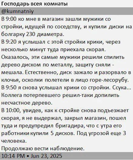 В 9:00 ко мне в магазин зашли мужики со стройки, и купили диски на болгарку 230 диаметра.
В 9:20 я услышал крик из этой стройки, через несколько минут туда приехала скорая.
Оказалось, эти самые мужики решили спилить дерево диском по металлу, защиту сняли - мешала. Естественно, диск зажал и разорвал в руках, осколки полетели в лицо лесорубу.
В 9:30 снова услышал крик со стройки. Сцука... Вчера между прочим решили-таки дополнить лесопилку...
В 10:00, когда к стройке снова подъезжает скорая, не выдержал, закрыл магазин, пошел туда и предупредил бригадира, что с утра его парни купили 5 дисков. Под угрозой еще 3.
Продолжаю вести наблюдение.