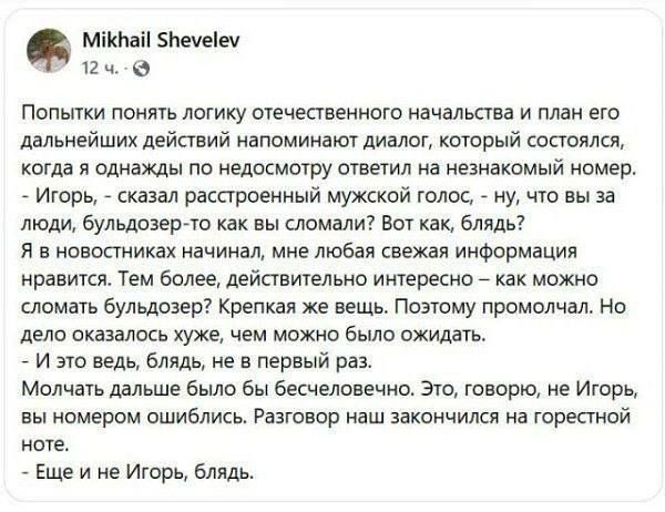 Попытки понять логику отечественного начальства и план его дальнейших действий напоминают диалог, который состоялся, когда я однажды получил недосмотив ответ на незнакомый номер. - Игорь, - сказал расстроенный мужской голос, - ну, что вы за люди, бульдозер-то как вы сломали? Вот как, блядь? ...- Еще и не Игорь, блядь.