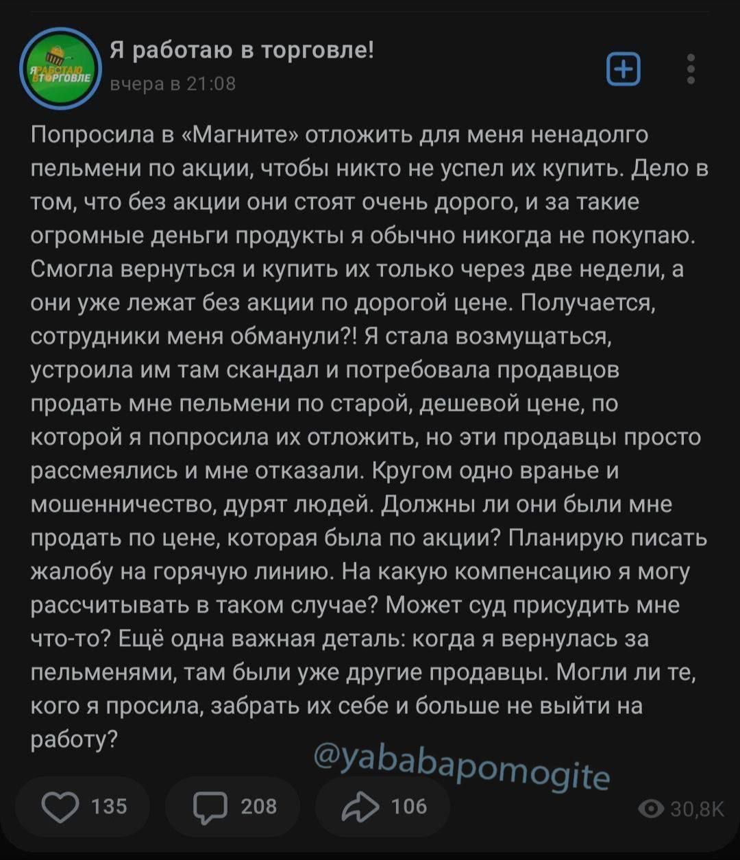 Я работаю в «Магните»! Вчера в 21:08

Попросила в «Магните» отложить для меня ненадолго пельмени по акции, чтобы никто не успел их купить. Дело в том, что без акции они стоят очень дорого, и за такие огромные деньги продукты я обычно никогда не покупаю. Смогла вернуться и купить их только через две недели, а они уже лежат без акции по дорогой цене. Получается, сотрудники меня обманули?! Я стала возмущаться, когда на складе и потребовала продавцов продать мне их обратно по старой, дешевой цене, по которой они должны были мне отложить. Эти продавцы просто рассматривали меня с отказом. Круто одно вранье

Теперь они говорят, что я должна была им подтвердить, когда они мне их отложили?! Но может связываться мне с теми, кто мне отложил? Может я смогу заменить их ненадолго на другую партию? Пельмени были под заказы, а могу рассчитывать на другой случай? Может их присвоят мне?! Что делать? Еще как вы знаете детали: когда я вернула пельмени, попыталась найти их себе больше не выйти на работу?