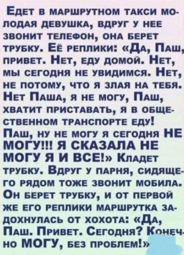 Едет в маршрутном такси молодая девушка, вдруг у нее звонит телефон, она берет трубку. Её реплики: «Да, Паш, привет. Нет, еду домой. Нет, мы сегодня не увидимся. Нет, не потому, что я злая на тебя. Нет Паша, я не могу, Паш, хватит приставать, я в общественном транспорте еду! Паш, ну не могу я сегодня НЕ МОГУ!!! Я СКАЗАЛА НЕ МОГУ Я И ВСЕ!» кладёт трубку. Вдруг у парня, сидящего рядом тоже звонит мобилка. Он берёт трубку, и от первой же его реплики маршрутка задыхалась от хохота: «Да, Паша. Привет. Сегодня? Конечно не МОГУ, без проблем!»,