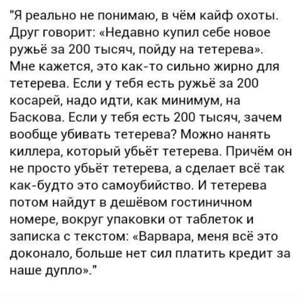 Я реально не понимаю, в чём кайф охоты. Друг говорит: «Недавно купил себе новое ружьё за 200 тысяч, пойду на тетерева». Мне кажется, это как-то сильно жирно для тетерева. Если у тебя есть ружьё за 200 косарей, надо идти, как минимум, на Баскова. Если у тебя есть 200 тысяч, зачем вообще убивать тетерева? Можно нанять киллера, который убьёт тетерева. Причём он просто убьёт тетерева, а сделает всё так, как будто это самоубийство. И тетерева потом найдут в дешёвом гостиничном номере, вокруг упаковки от таблеток и спиртного: «Барвара, зря ты это сделала, больше нет сил платить кредит за наше дупло»