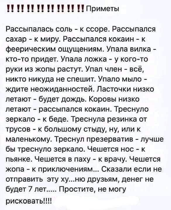 Рассыпалась соль - к ссоре. Рассыпался сахар - к миру. Рассыпался кокаин - к феерическим ощущениям. Упала вилка - кто-то придет. Упала ложка - у кого-то руки из жопы растут. Упал член - всё, никто никуда не спешит. Упало мыло - ждите неожиданностей. Ласточки низко летают - будет дождь. Коровы низко летают - рассыпался кокаин. Треснуло зеркало - к беде. Треснула резинка от трусов - к большому стыду, ну, или к маленькому. Треснул презерватив - лучше бы треснуло зеркало. Чешется нос - к пьянице. Чешется в паху - к врачу. Чешется жопа - к приключениям. Сказали если не отправить это х... во друзьям, денег не будет 7 лет..... Простите, не могу рисковать!!!!