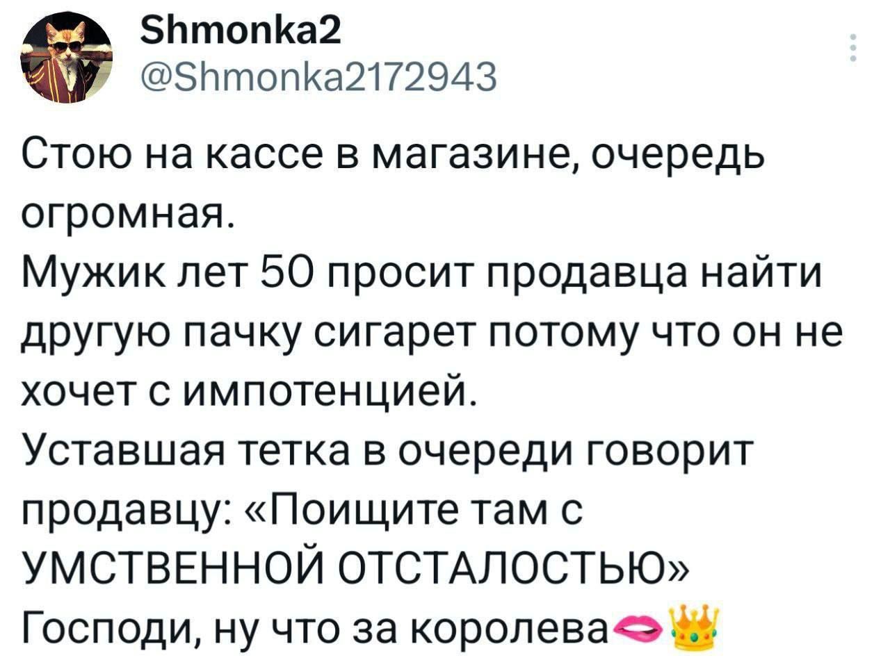 Стою на кассе в магазине, очередь огромная. Мужик лет 50 просит продавца найти другую пачку сигарет потому что он не хочет с импотенцией. Уставшая тетка в очереди говорит продавцу: «Поищите там с УМСТВЕННОЙ ОТСТАЛОСТЬЮ» Господи, ну что за королева💋👑