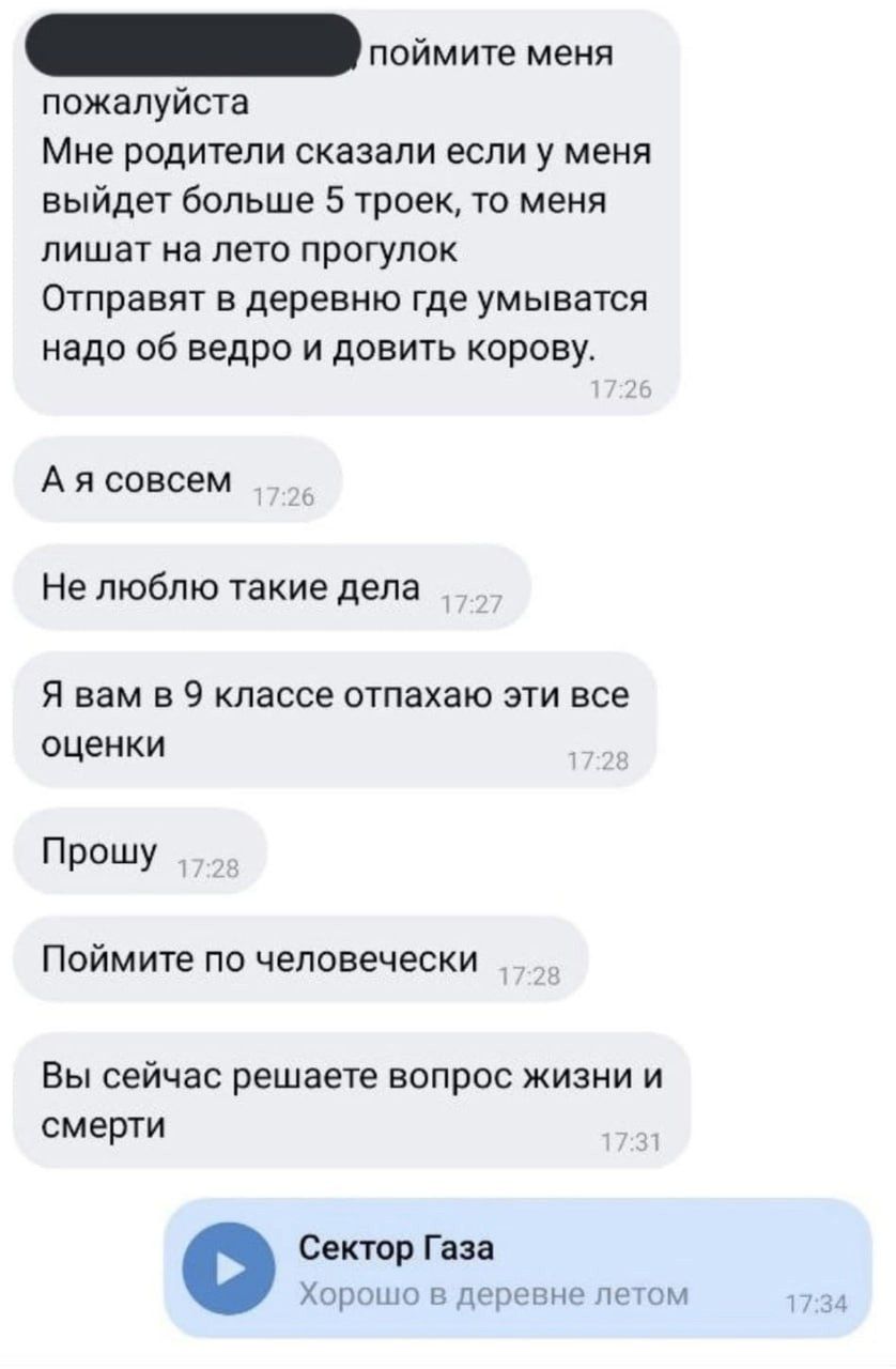 пообщите меня пожалуйста
Мне родители сказали если у меня выйдет больше 5 тройек, то меня лишат на лето прогулок
Отправят в деревню где умываться надо об ведро и довить корову.
А я совсем
Не люблю такие дела
Я вам в 9 классе отпахаю эти все оценки
Прошу
Поймите по человечески
Вы сейчас решаете вопрос жизни и смерти
Сектор Газа
Хорошо в деревне летом
