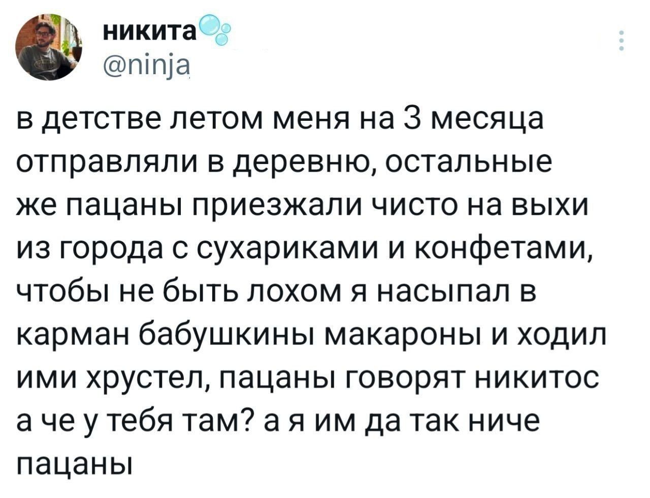 в детстве летом меня на 3 месяца отправляли в деревню, остальные же пацаны приезжали чисто на выхи из города с сухариками и конфетами, чтобы не быть лохом я насыпал в карман бабушкины макароны и ходил ими хрустел, пацаны говорят никитос а че у тебя там? а я им да так ниче пацаны