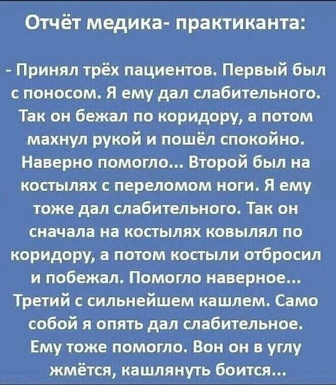 Отчёт медика- практиканта:

- Принял трёх пациентов. Первый был с поносом. Я ему дал слабительного. Так он бежал по коридору, а потом махнул рукой и пошёл спокойно. Наверно помогло... Второй был на костылях с переломом ноги. Я ему тоже дал слабительного. Так он сначала на костылях ковылял по коридору, а потом костыли отбросил и побежал. Помогло наверное...
Третий с сильнейшим кашлем. Сам собою я опять дал слабительного. Ему тоже помогло. Он вон в угол жмётся, кашлять боится...