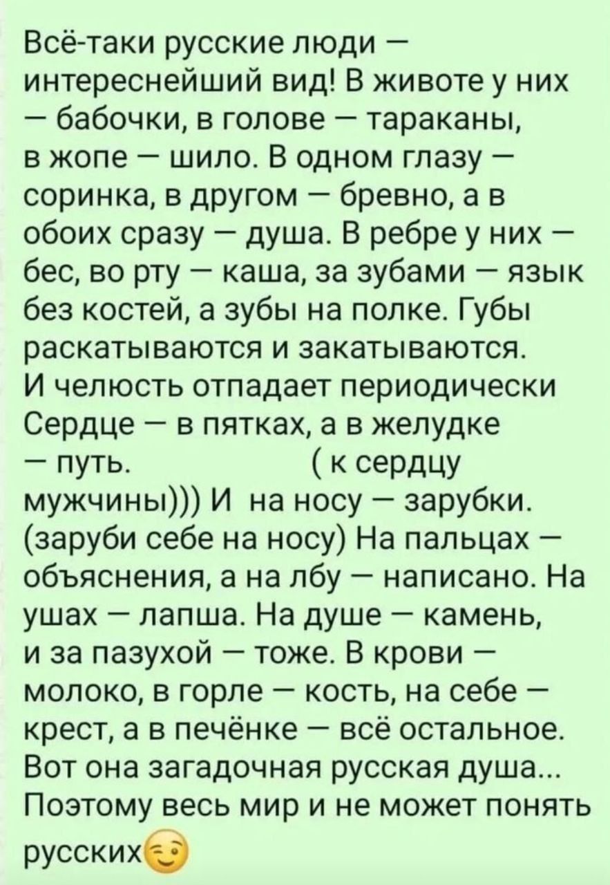 Всё-таки русские люди — интереснейший вид! В животе у них — бабочки, в голове — тараканы, в жопе — шило. В одном глазу — соринка, в другом — бревно, а в обоих сразу — душа. В рёбер у них — бес, во рту — каша, за зубами — язык без костей, а зубы на полке. Губы раскатываются и закатываются. И челюсть отпадает периодически. Сердце — в пятках, а в желудке — путь. (к сердцу мужчин))) И на носу — за рубки. (заруби себе на носу) На пальцах — объяснения, а на лбу — написано. На ушах — лапша. На душе — камень, и за пазухой — тоже. В крови — молоко, в горле — кость, на себе — крест, а в печёночке — всё остальное. Вот она загадочная русская душа... Потому весь мир и не может понять русских.