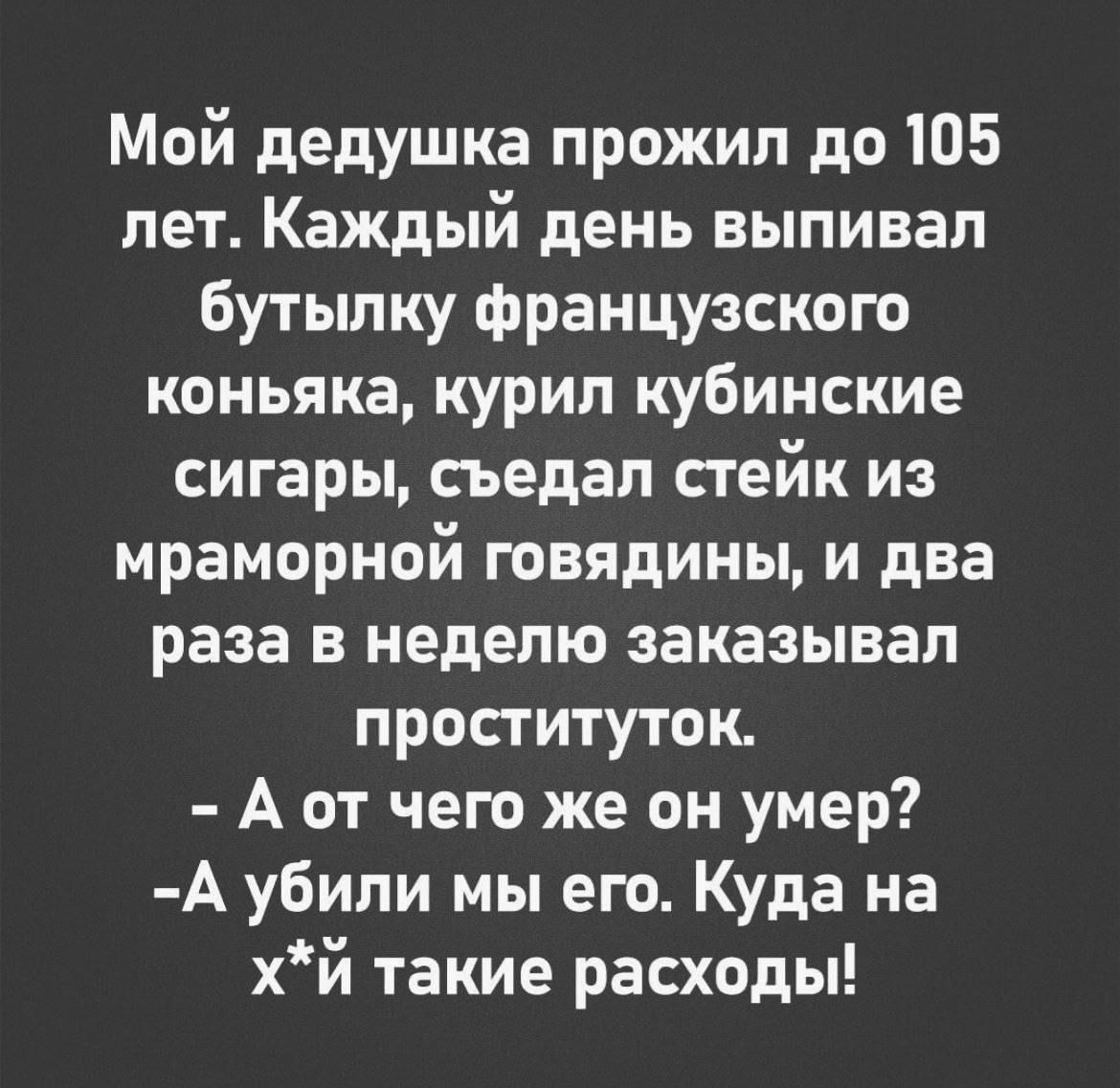 Мой дедушка прожил до 105 лет. Каждый день выпивал бутылку французского коньяка, курил кубинские сигары, съедал стейк из мраморной говядины, и два раза в неделю заказывал проституток.
- А от чего же он умер?
- А убили мы его. Куда на х*й такие расходы!
