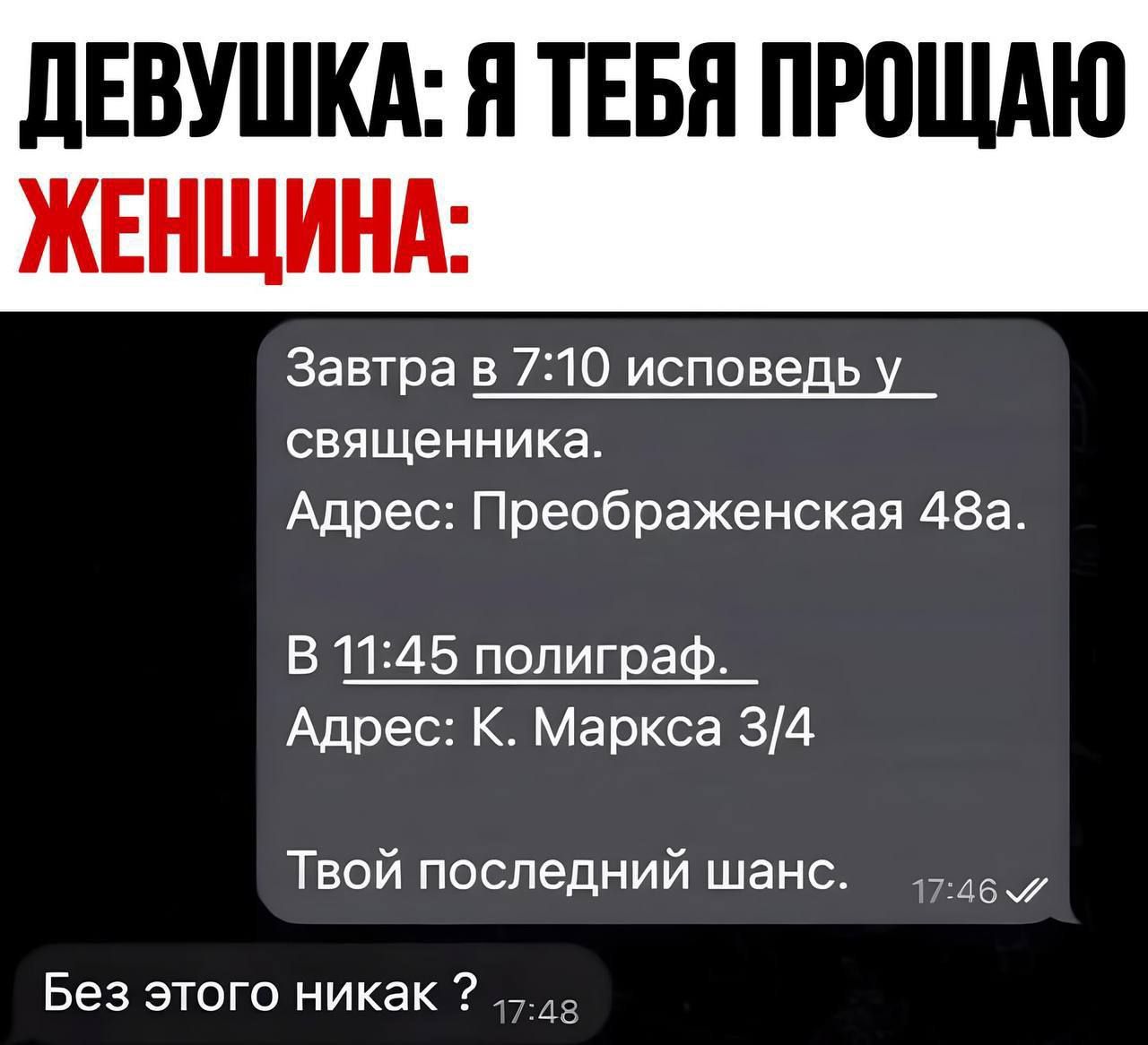 ДЕВУШКА: Я ТЕБЯ ПРОЩАЮ

ЖЕНЩИНА:

Завтра в 7:10 исповедь у священника.
Адрес: Преображенская 48.

В 11:45 полиграф.
Адрес: К. Маркса 3/4.

Твой последний шанс.

Без этого никак ?