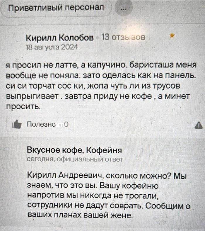я просил не латте, а капучино. баристаша меня вообще не поняла. зато оделась как панель. си си торчит сос ки, жога чуть ли из трусов выстреливает. завтра приду не кофе , а минет просить.  Кирилл Андреевич, сколько можно? Мы знаем, что это вы. Вашу кофейню напротив мы никогда не трогали, сотрудники не дадут сводки. Сообщим о ваших планах жене.