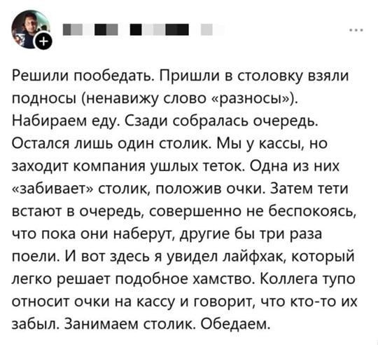 Решили пообедать. Пришли в столовку взяли подносы (ненавижу слово «разносы»). Набираем еду. Сзади собралась очередь. Остался лишь один столик. Мы у кассы, но заходит компания ушлых тёток. Одна из них «забивает» столик, положив очки. Затем тёти встанут в очередь, совершенно не беспокоясь, что пока онa наберут, другие бы три раза поели. И вот здесь я увидел лайфхак, который легко решает подобное хамство. Коллега тупо относит очки на кассу и говорит, что кто-то их забыл. Занимаем столик. Обедаем.