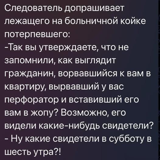 Следователь допрашивает лежащего на больничной койке потерпевшего:
- Так вы утверждаете, что не запомнили, как выглядит гражданин, ворвавшийся к вам в квартиру, вырвавший у вас перфоратор и вставивший его вам в жопу? Возможно, его видели какие-нибудь свидетели?
- Ну какие свидетели в субботу в шесть утра?!