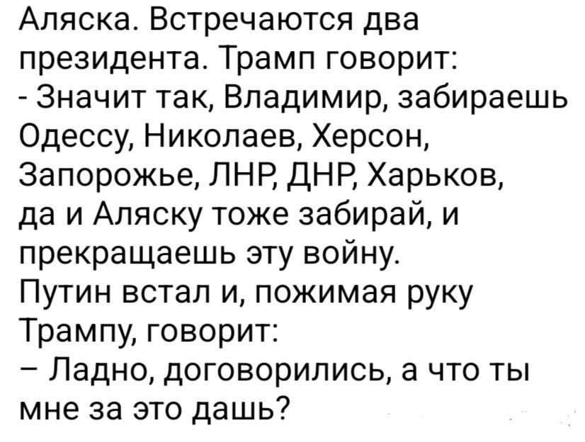 Аляска. Встречаются два президента. Трамп говорит:
- Значит так, Владимир, забираешь Одессу, Николаев, Херсон, Запорожье, ЛНР, ДНР, Харьков, да и Аляску тоже забирай, и прекращаешь эту войну.
Путин встал и, пожимая руку Трампу, говорит:
- Ладно, договорились, а что ты мне за это дашь?