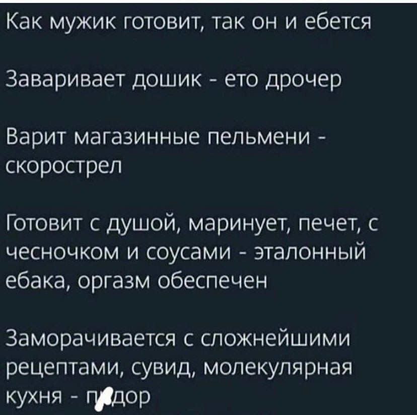 Как мужик готовит, так он и ебется
Заваривает дощик - ето дроамер
Варит магазинные пельмени - скорострел
Готовит с душой, маринует, печет, с чесночком и соусами - эталонный ебка, оргазм обеспечен
Заморачивается с сложнейшими рецептами, сувид, молекулярная кухня - пидор