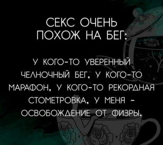 СЕКС ОЧЕНЬ ПОХОЖ НА БЕГ:
У КОГО-TO УВЕРЕННЫЙ ЧЕЛНОЧНЫЙ БЕГ; У КОГО-TO МАРАФОН, У КОГО-ТО РЕКОРДНАЯ СТОМЕТРОВКА, У МЕНЯ - ОСВОБОЖДЕНИЕ ОТ ФИЗРЫ.