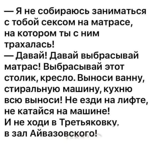 — Я не собираюсь заниматься с тобой сексом на матрасе, на котором ты с ним трахался!
— Давай! Давай выбрасывай матрас! Выбрасывай этот столик, кресло. Выноси ванну, стиральную машину, кухню всю выноси! Не езди на лифте, не катайся на машине! И не ходи в Третьяковку, в зал Айвазовского!