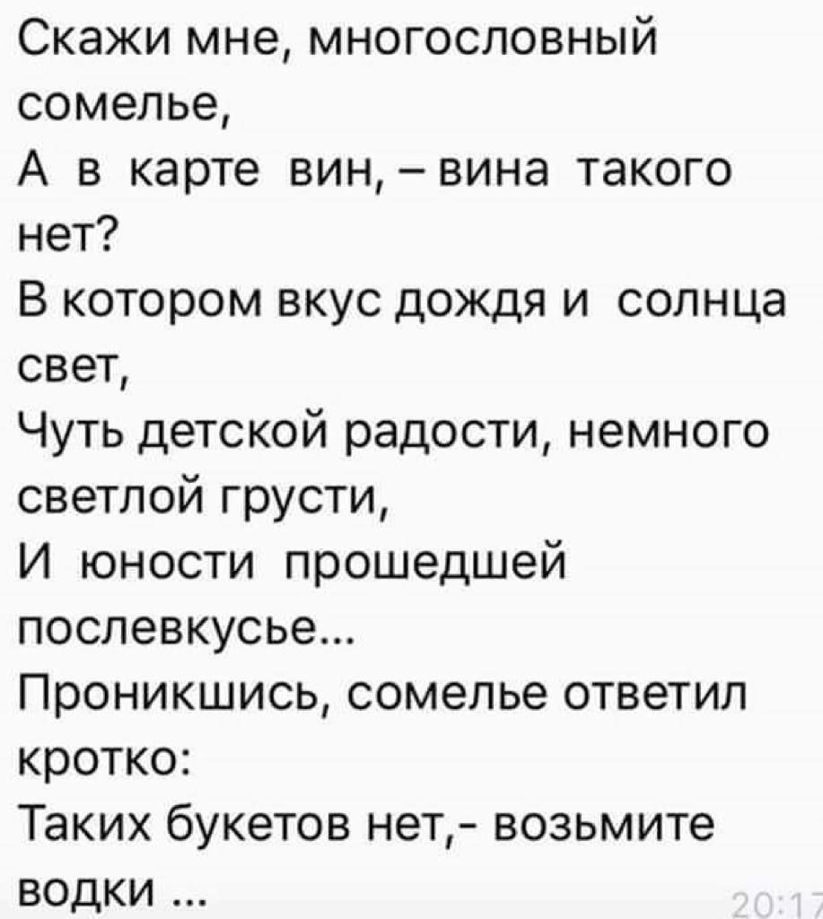 Скажи мне, многословный сомелье,
А в карте вин, – вина такого нет?
В котором вкус дождя и солнца свет,
Чуть детской радости, немного светлой грусти,
И юности прошедшей послевкусье...
Проникнись, сомелье ответил кратко:
Таких букетов нет, – возьмите водки ...