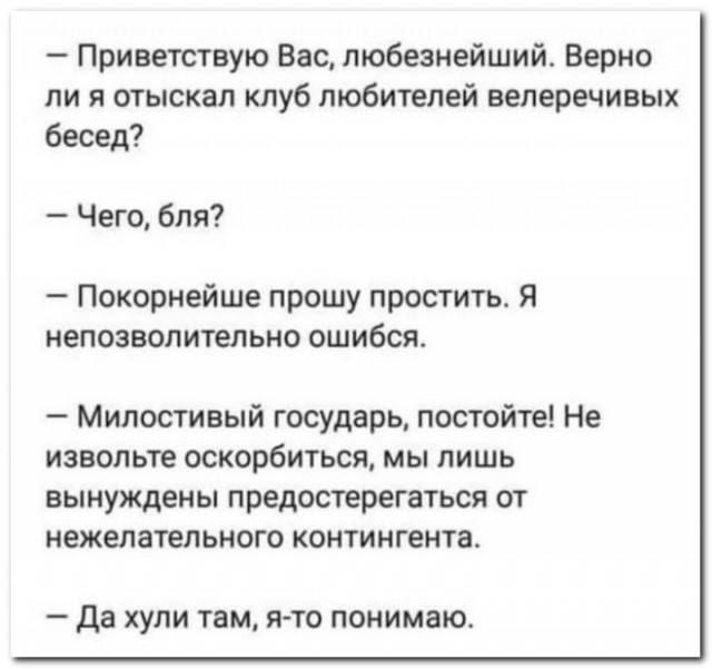 — Приветствую Вас, любезнейший. Верно ли я отыскал клуб любителей велеречивых бесед?  
— Чего, бля?  
— Покорнейше прошу простить. Я непозволительно ошибся.  
— Милостивый государь, постойте! Не извольте оскорбиться, мы лишь вынуждены предостерегаться от нежелательного контингента.  
— Да хули там, я-то понимаю.