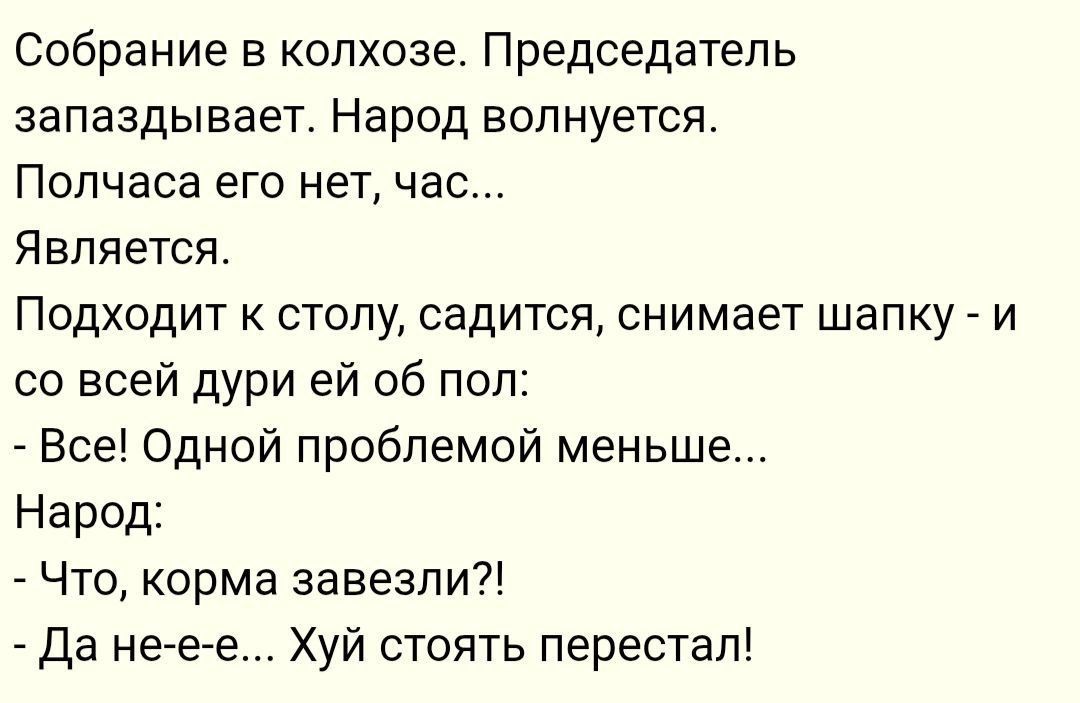 Собрание в колхозе. Председатель запаздывает. Народ волнуется.
Половины его нет, час...
Является.
Подходит к столу, садится, снимает шапку - и со всей дури ей об пол:
- Все! Одной проблемой меньше...
Народ:
- Что, корма завезли?!
- Да не-е-е... Хуй стоять перестал!