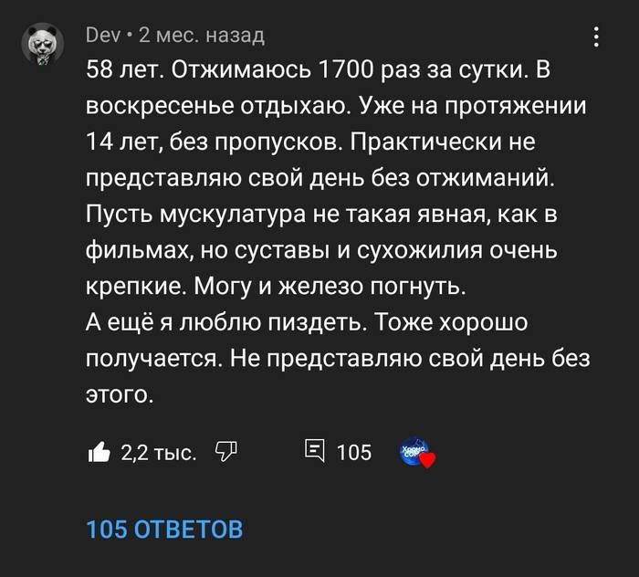 58 лет. Отжимаюсь 1700 раз за сутки. В воскресенье отдыхаю. Уже на протяжении 14 лет, без пропусков. Практически не представляю свой день без отжиманий. Пусть мускулатура не такая явная, как в фильмах, но суставы и сухожилия очень крепкие. Могу и железо погнуть. А ещё я люблю пиздеть. Тоже хорошо получается. Не представляю свой день без этого.