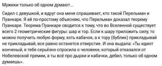 Мужики только об одном думают... Сидел с девушкой, и вдруг она меня спрашивает, кто такой Перельман и Пуанкаре. Я ей по-простому объясняю, что Перельман доказал теорему Пуанкаре. Теорема Пуанкаре сводится к тому, что во Вселенной существует всего 2 геометрические фигуры: шар и тор. Если к шару приложить силу, то можно получить любую форму, хоть кабачок и к тору (бублик) примыкали, всё равно останется отверстие. И она выдала: 'Ты идиот конечный, а ты всё про дырки и кабачки, дебил, только об одном думаешь'.