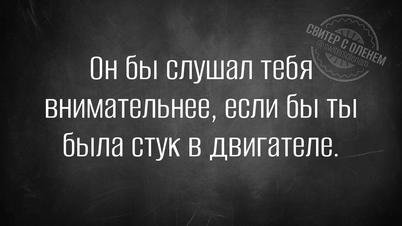 Он бы слушал тебя внимательнее, если бы ты была стук в двигателе.