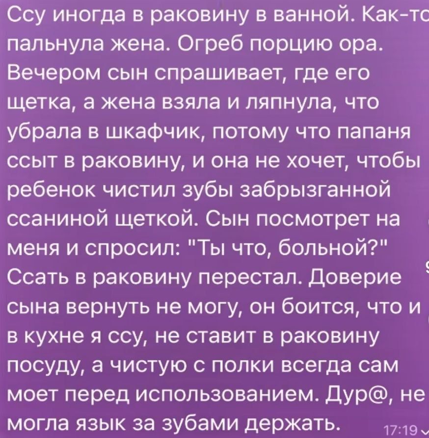 Ссү иногда в раковину в ванной. Как-то палынула жена. Огреб порцию ора. Вечером сын спрашивает, где его щётка, а жена взяла и ляпнула, что убрала в шкафчик, потому что папаша ссыт в раковину, и она не хочет, чтобы ребёнок чистил зубы забрызганной ссаниной щёткой. Сын посмотрит на меня и спрашивает: 
