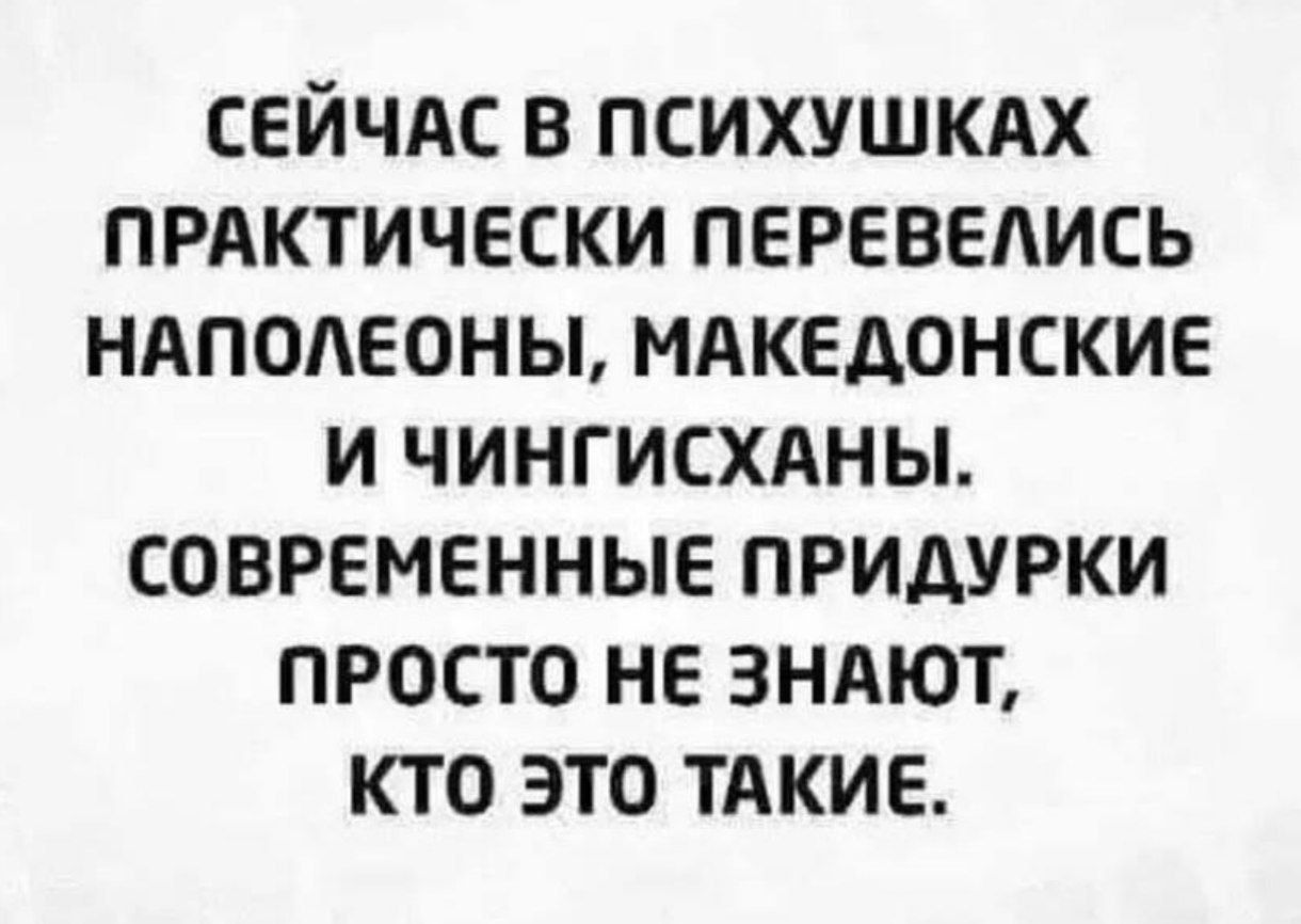 СЕЙЧАС В ПСИХУШКАХ ПРАКТИЧЕСКИ ПЕРЕВЕЛИСЬ НАПОЛЕОНЫ, МАКЕДОНСКИЕ И ЧИНГИСХАНЫ. СОВРЕМЕННЫЕ ПРИДУРКИ ПРОСТО НЕ ЗНАЮТ, КТО ЭТО ТАКИЕ.