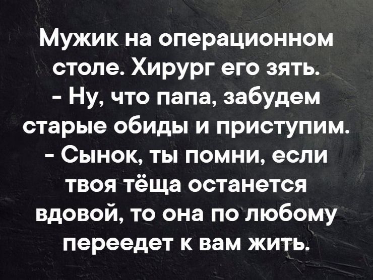 Мужик на операционном столе. Хирург его зять. - Ну, что папа, забудем старые обиды и приступим. - Сынок, ты помни, если твоя тёща останется вдовой, то она по любому переедет к вам жить.