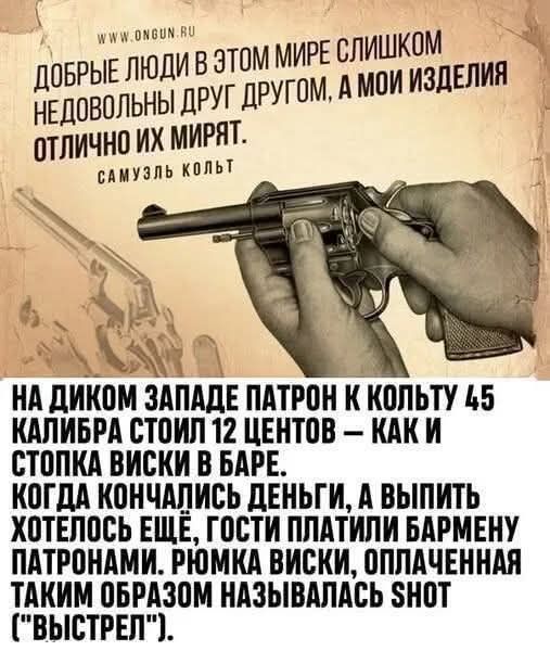 ДОБРЫЕ ЛЮДИ В ЭТОМ МИРЕ СЛИШКОМ НЕДОВОЛЬНЫ ДРУГ ДРУГОМ, А МОИ ИЗДЕЛИЯ ОТЛИЧНО ИХ МИРЯТ.
САМУЭЛЬ КОЛЬТ
НА ДИКОМ ЗАПАДЕ ПАТРОН К КОЛЬТУ 45 КАЛИБРА СТОИЛ 12 ЦЕНТОВ — КАК И СТОПКА ВИСКИ В БАРЕ.
КОДА КОНЧИЛИСЬ ДЕНЬГИ, А ВЫПИТЬ ХОТЕЛОСЬ ЕЩЁ, ГОСТИ ПЛАТИЛИ БАРМЕНУ ПАТРОНАМИ. РЮМКА ВИСКИ, ОПЛАЧЕНА ТАКИМ ОБРАЗОМ НАЗЫВАЛАСЬ SNOT (