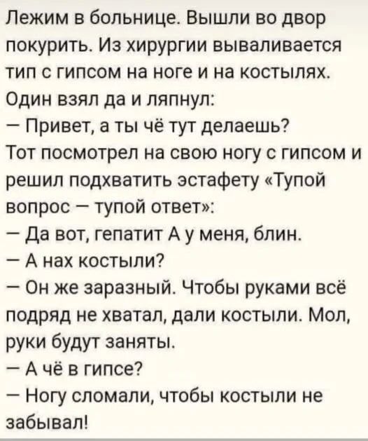 Лежим в больнице. Вышли во двор покурить. Из хирургии вываливается тип с гипсом на ноге и на костылях. Один взял да и ляпнул:
— Привет, а ты чё тут делаешь?
Тот посмотрел на свою ногу с гипсом и решил подхватить эстафету «Тупой вопрос – тупой ответ»:  
— Да вот, гепатит А у меня, блин.
— А нах костыли?
— Он же заразный. Чтобы руками всё подряд не хватал, дали костыли. Мол, руки будут заняты.
— А чё в гипсе?
— Ногу сломали, чтобы костыли не забывал!