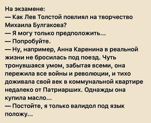 На экзамене:
— Как Лев Толстой повлиял на творчество Михаила Булгакова?
— Я могу только предположить...
— Попробуйте.
— Ну, например, Анна Каренина в реальной жизни не бросилась под поезд. Чуть тронувшаяся умом, забывшая всеми, она пережила все войны и революции, и тихо доживала свой век в коммунальной квартире недалеко от Патриарших. Однажды она купила масло...
— Постойте, я только валидол под язык положу...