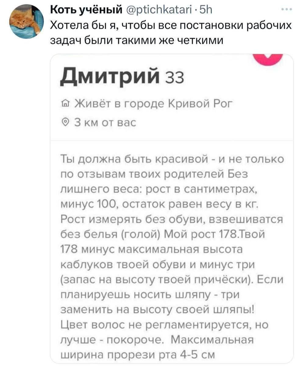 Хотела бы я, чтобы все постановки рабочих задач были такими же четкими

Дмитрий 33

Живет в городе Кривой Рог
3 км от вас

Ты должна быть красивой - и не только по отзывам твоих родителей без лишнего веса: рост в сантиметрах, минус 100, остаток равен твоему в кг. Рост измерять без обуви, взвешиваясь без белья (голой). Мой рост 178. Твой 178 минус максимальная высота каблуков твоей обуви и минус три сантиметра высоты твоего волоса. Если планируешь носить шляпу - три сантиметра от высоты шляпы тоже докидаем. Максимальная длина ног от 4-5 см.